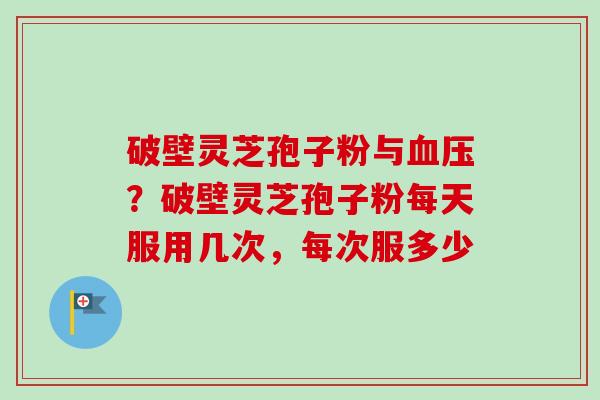 破壁灵芝孢子粉与？破壁灵芝孢子粉每天服用几次，每次服多少