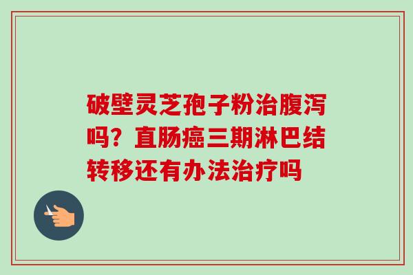 破壁灵芝孢子粉治腹泻吗？直肠癌三期淋巴结转移还有办法治疗吗