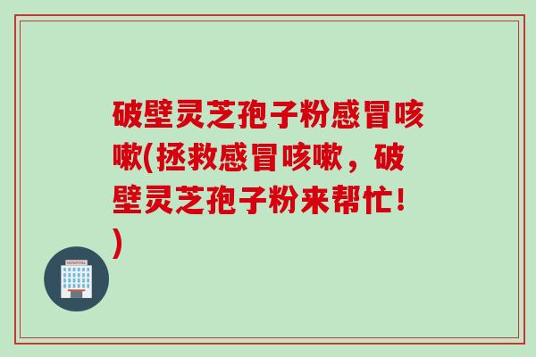 破壁灵芝孢子粉感冒咳嗽(拯救感冒咳嗽，破壁灵芝孢子粉来帮忙！)