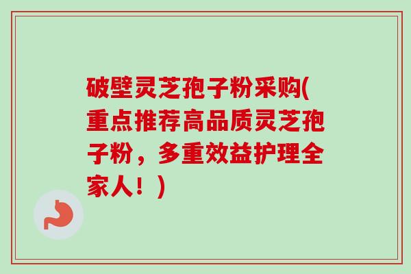 破壁灵芝孢子粉采购(重点推荐高品质灵芝孢子粉，多重效益护理全家人！)