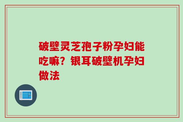 破壁灵芝孢子粉孕妇能吃嘛?银耳破壁机孕妇做法 破壁灵芝孢子粉孕妇能吃嘛?银耳破壁机孕妇做法