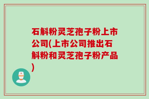 石斛粉灵芝孢子粉上市公司(上市公司推出石斛粉和灵芝孢子粉产品)