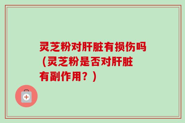灵芝粉对肝脏有损伤吗 (灵芝粉是否对肝脏有副作用？)