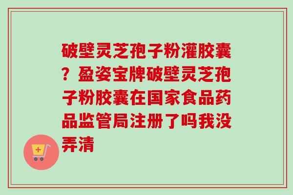 破壁灵芝孢子粉灌胶囊？盈姿宝牌破壁灵芝孢子粉胶囊在国家食品药品监管局注册了吗我没弄清