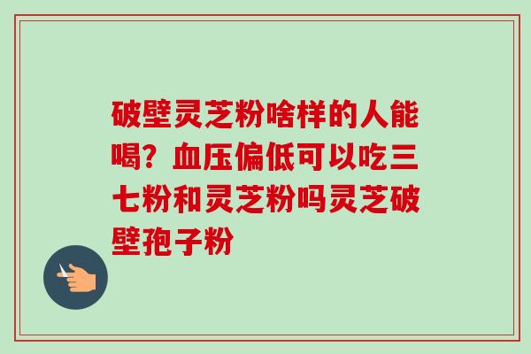 破壁灵芝粉啥样的人能喝？血压偏低可以吃三七粉和灵芝粉吗灵芝破壁孢子粉
