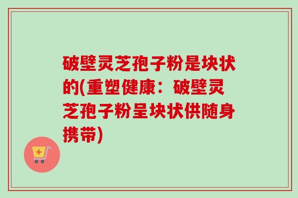破壁灵芝孢子粉是块状的(重塑健康：破壁灵芝孢子粉呈块状供随身携带)