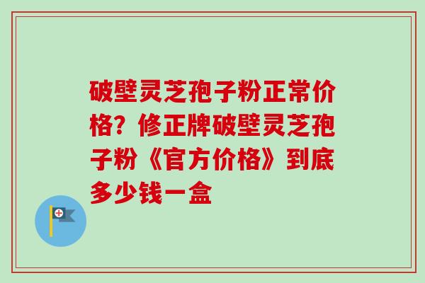 破壁灵芝孢子粉正常价格?修正牌破壁灵芝孢子粉《官方价格》到底多少钱一盒 破壁灵芝孢子粉正常价格?修正牌破壁灵芝孢子粉《官方价格》到底多少钱一盒