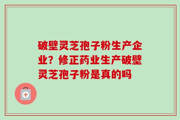 破壁灵芝孢子粉生产企业？修正药业生产破壁灵芝孢子粉是真的吗
