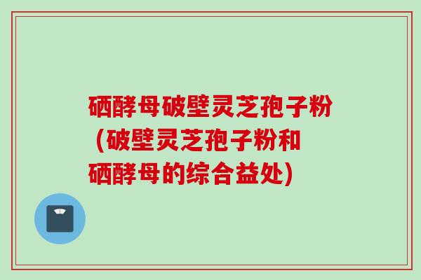 硒酵母破壁灵芝孢子粉 (破壁灵芝孢子粉和硒酵母的综合益处)