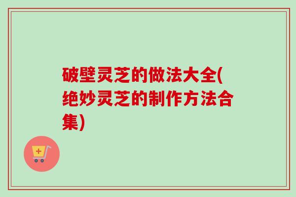 破壁灵芝的做法大全(绝妙灵芝的制作方法合集) 破壁灵芝的做法大全(绝妙灵芝的制作方法合集)