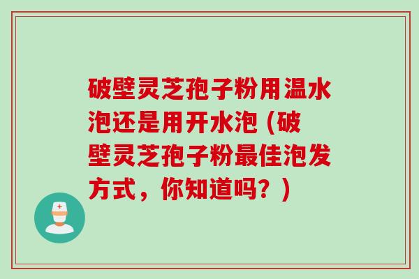 破壁灵芝孢子粉用温水泡还是用开水泡 (破壁灵芝孢子粉最佳泡发方式，你知道吗？)