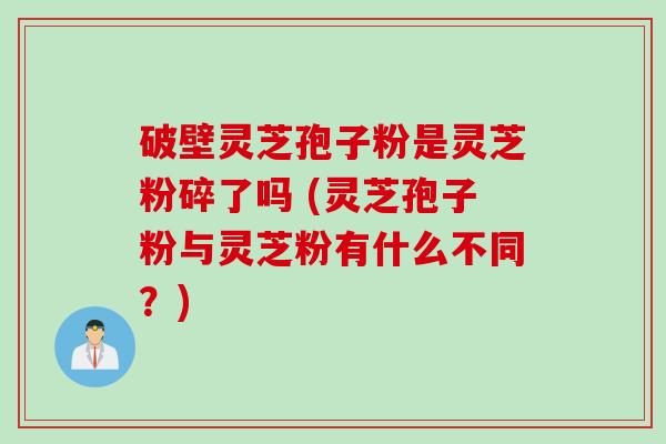 破壁灵芝孢子粉是灵芝粉碎了吗 (灵芝孢子粉与灵芝粉有什么不同？)