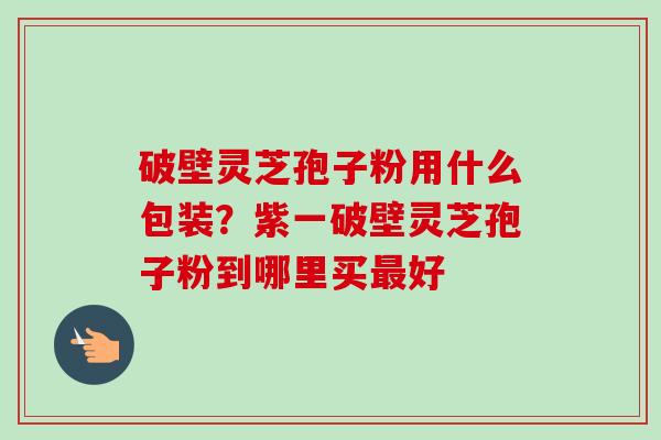 破壁灵芝孢子粉用什么包装？紫一破壁灵芝孢子粉到哪里买最好