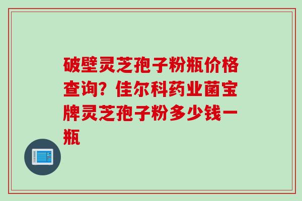 破壁灵芝孢子粉瓶价格查询？佳尔科药业菌宝牌灵芝孢子粉多少钱一瓶