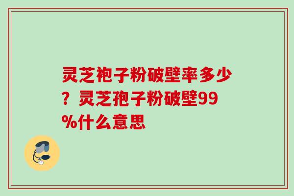灵芝袍子粉破壁率多少？灵芝孢子粉破壁99%什么意思