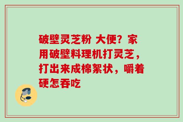 破壁灵芝粉 大便?家用破壁料理机打灵芝,打出来成棉絮状,嚼着硬怎吞吃 破壁灵芝粉 大便?家用破壁料理机打灵芝,打出来成棉絮状,嚼着硬怎吞吃