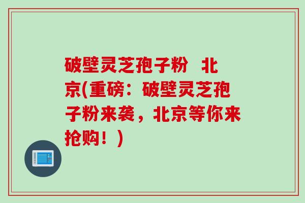 破壁灵芝孢子粉  北京(重磅：破壁灵芝孢子粉来袭，北京等你来抢购！)