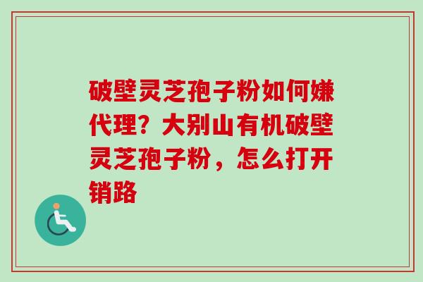 破壁灵芝孢子粉如何嫌代理？大别山有机破壁灵芝孢子粉，怎么打开销路