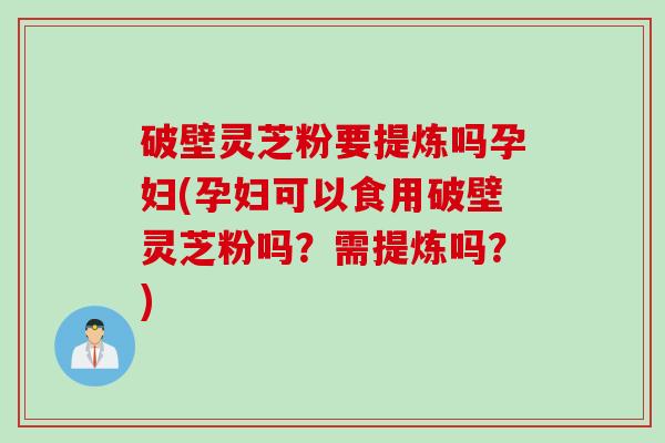 破壁灵芝粉要提炼吗孕妇(孕妇可以食用破壁灵芝粉吗？需提炼吗？)