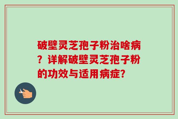 破壁灵芝孢子粉治啥病？详解破壁灵芝孢子粉的功效与适用病症？