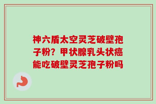 神六盾太空灵芝破壁孢子粉？甲状腺乳头状癌能吃破壁灵芝孢子粉吗