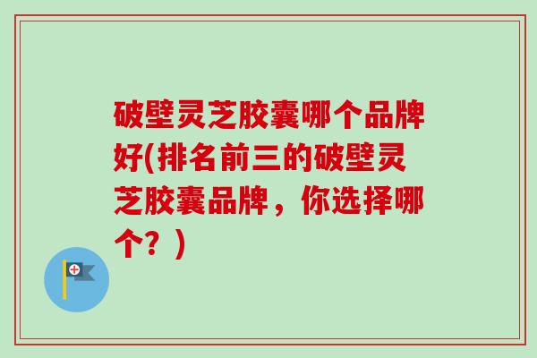 破壁灵芝胶囊哪个品牌好(排名前三的破壁灵芝胶囊品牌，你选择哪个？)