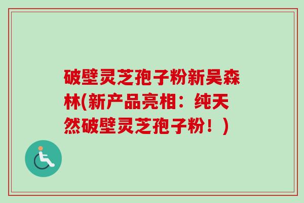 破壁灵芝孢子粉新吴森林(新产品亮相：纯天然破壁灵芝孢子粉！)