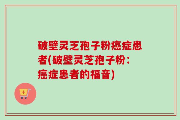 破壁灵芝孢子粉癌症患者(破壁灵芝孢子粉：癌症患者的福音)