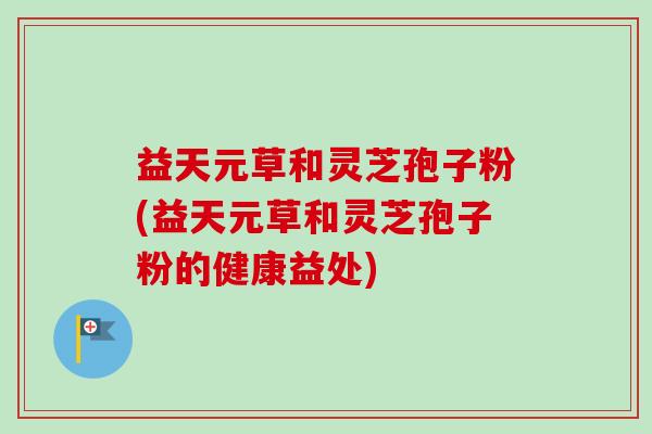 益天元草和灵芝孢子粉(益天元草和灵芝孢子粉的健康益处)