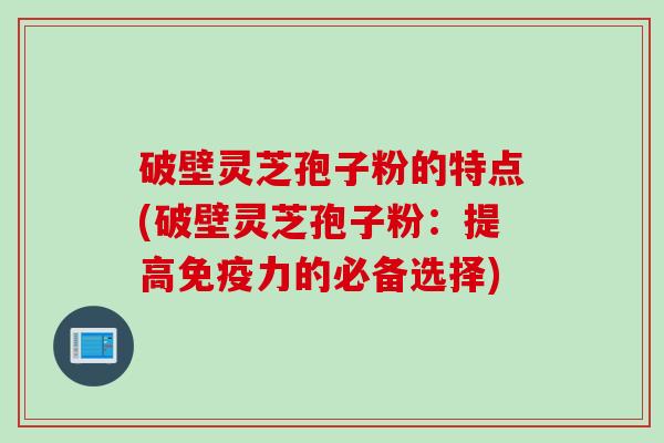破壁灵芝孢子粉的特点(破壁灵芝孢子粉：提高免疫力的必备选择)