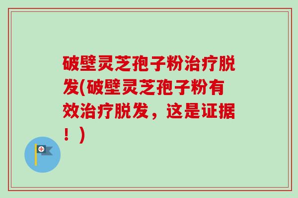 破壁灵芝孢子粉治疗脱发(破壁灵芝孢子粉有效治疗脱发，这是证据！)