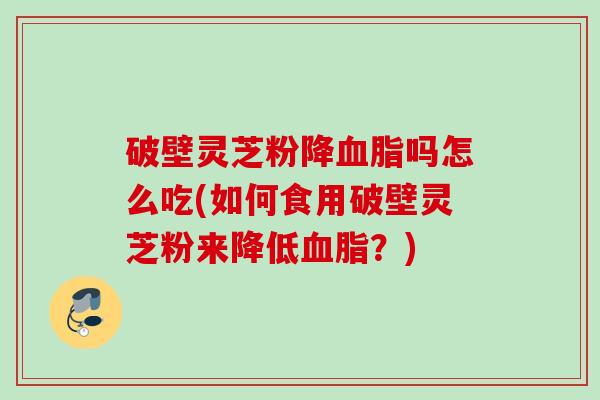 破壁灵芝粉降血脂吗怎么吃(如何食用破壁灵芝粉来降低血脂？)