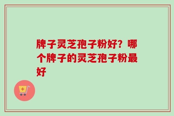 牌子灵芝孢子粉好？哪个牌子的灵芝孢子粉最好