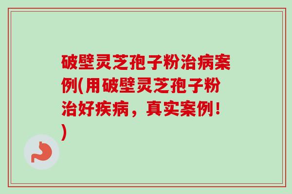 破壁灵芝孢子粉治病案例(用破壁灵芝孢子粉治好疾病，真实案例！)