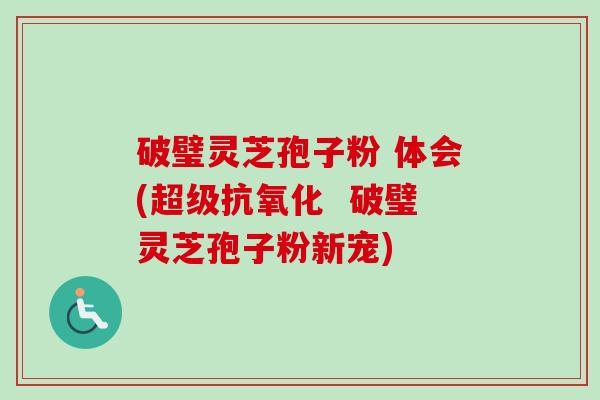 破璧灵芝孢子粉 体会(超级抗氧化  破璧灵芝孢子粉新宠)