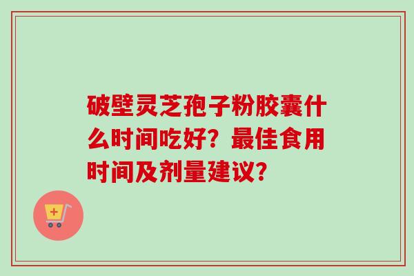 破壁灵芝孢子粉胶囊什么时间吃好？最佳食用时间及剂量建议？