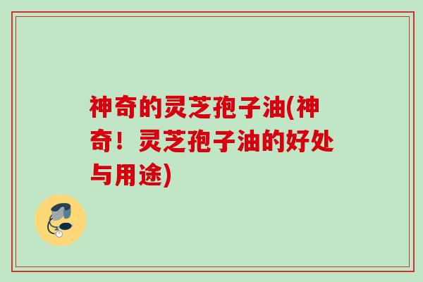 神奇的灵芝孢子油(神奇！灵芝孢子油的好处与用途)