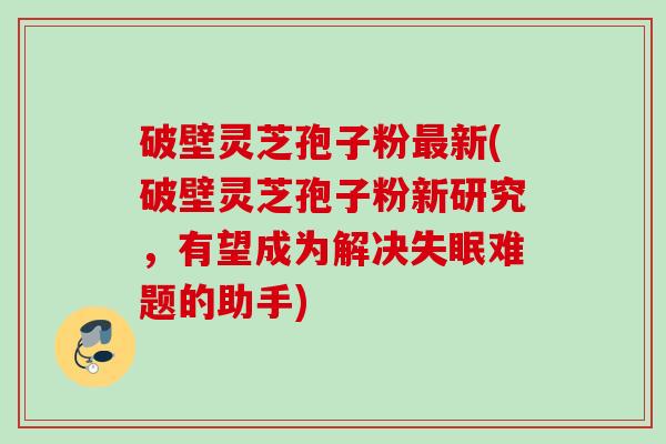 破壁灵芝孢子粉最新(破壁灵芝孢子粉新研究，有望成为解决失眠难题的助手)