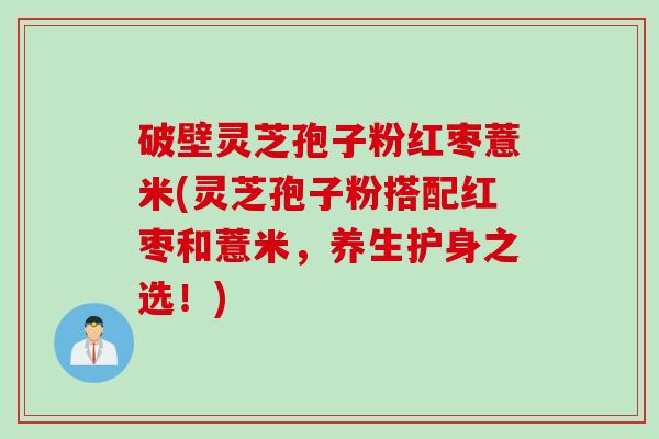 破壁灵芝孢子粉红枣薏米(灵芝孢子粉搭配红枣和薏米，养生护身之选！)