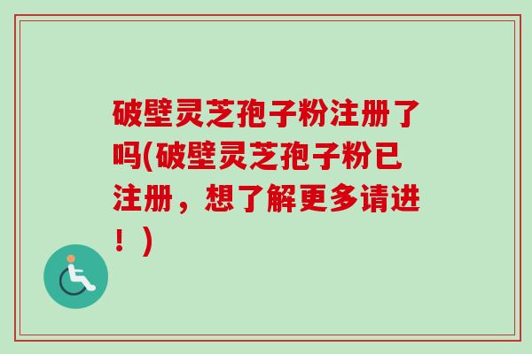 破壁灵芝孢子粉注册了吗(破壁灵芝孢子粉已注册，想了解更多请进！)