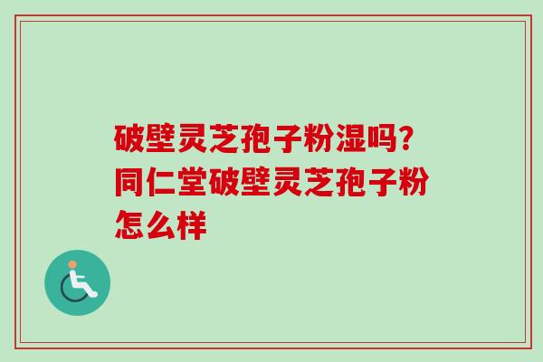 破壁灵芝孢子粉湿吗?同仁堂破壁灵芝孢子粉怎么样 破壁灵芝孢子粉湿吗?同仁堂破壁灵芝孢子粉怎么样