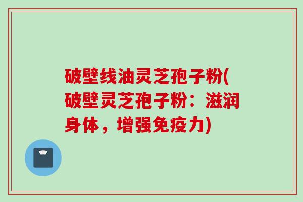 破壁线油灵芝孢子粉(破壁灵芝孢子粉：滋润身体，增强免疫力)