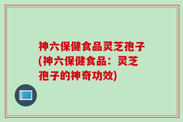 神六保健食品灵芝孢子(神六保健食品：灵芝孢子的神奇功效)