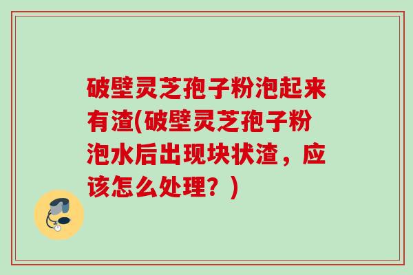 破壁灵芝孢子粉泡起来有渣(破壁灵芝孢子粉泡水后出现块状渣，应该怎么处理？)