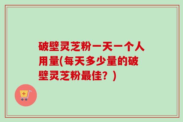 破壁灵芝粉一天一个人用量(每天多少量的破壁灵芝粉最佳？)