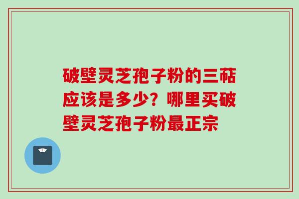 破壁灵芝孢子粉的三萜应该是多少？哪里买破壁灵芝孢子粉最正宗