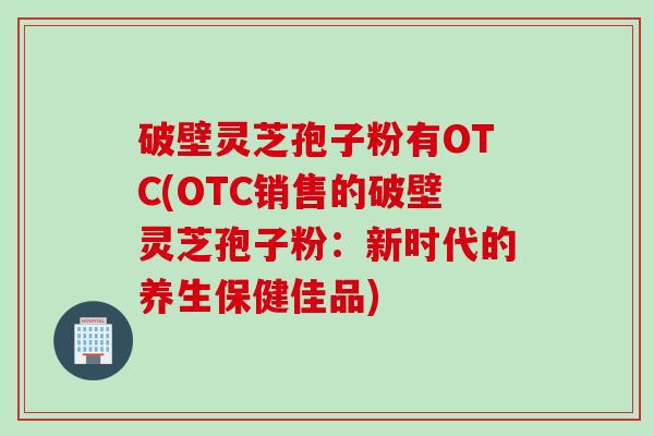 破壁灵芝孢子粉有OTC(OTC销售的破壁灵芝孢子粉：新时代的养生保健佳品)
