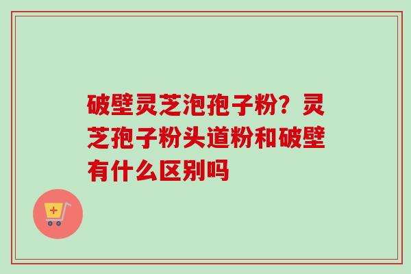 破壁灵芝泡孢子粉？灵芝孢子粉头道粉和破壁有什么区别吗