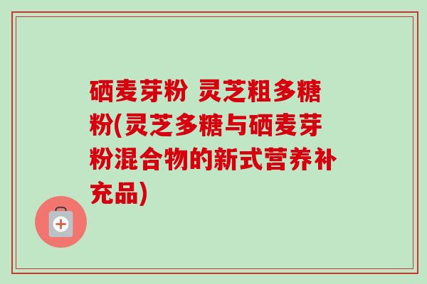 硒麦芽粉 灵芝粗多糖粉(灵芝多糖与硒麦芽粉混合物的新式营养补充品) 硒麦芽粉 灵芝粗多糖粉(灵芝多糖与硒麦芽粉混合物的新式营养补充品)