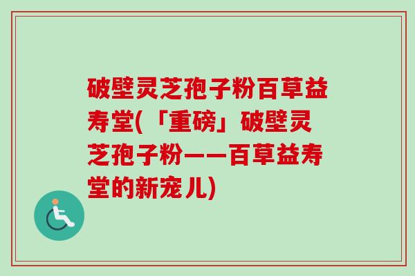 破壁灵芝孢子粉百草益寿堂(「重磅」破壁灵芝孢子粉——百草益寿堂的新宠儿)